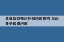 企业反恐知识外部培训机构 反恐业务知识培训