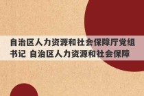 自治区人力资源和社会保障厅党组书记 自治区人力资源和社会保障