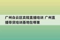 广州白云区卖鞋直播培训 广州直播带货培训基地在哪里