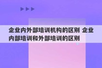 企业内外部培训机构的区别 企业内部培训和外部培训的区别