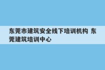 东莞市建筑安全线下培训机构 东莞建筑培训中心