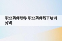 职业药师职称 职业药师线下培训好吗