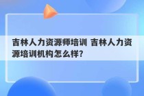 吉林人力资源师培训 吉林人力资源培训机构怎么样？