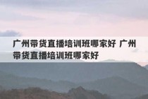 广州带货直播培训班哪家好 广州带货直播培训班哪家好