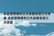 企业管理者的三大杀器包括三大杀器 企业管理者的三大杀器包括三大杀器