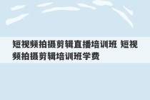 短视频拍摄剪辑直播培训班 短视频拍摄剪辑培训班学费