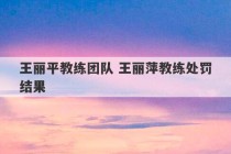 王丽平教练团队 王丽萍教练处罚结果