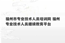 福州市专业技术人员培训网 福州专业技术人员继续教育平台