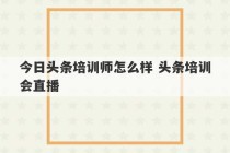 今日头条培训师怎么样 头条培训会直播