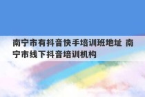 南宁市有抖音快手培训班地址 南宁市线下抖音培训机构