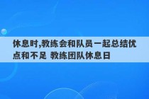 休息时,教练会和队员一起总结优点和不足 教练团队休息日