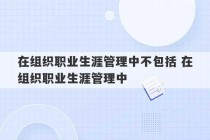 在组织职业生涯管理中不包括 在组织职业生涯管理中