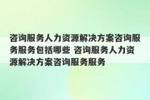 咨询服务人力资源解决方案咨询服务服务包括哪些 咨询服务人力资源解决方案咨询服务服务