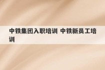 中铁集团入职培训 中铁新员工培训