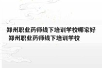 郑州职业药师线下培训学校哪家好 郑州职业药师线下培训学校