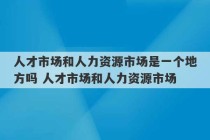 人才市场和人力资源市场是一个地方吗 人才市场和人力资源市场