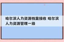 哈尔滨人力资源档案接收 哈尔滨人力资源管理一级