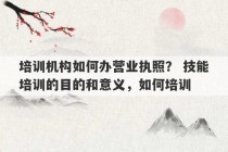 培训机构如何办营业执照？ 技能培训的目的和意义，如何培训