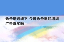 头条培训线下 今日头条里的培训广告真实吗