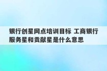 银行创星网点培训目标 工商银行服务星和贡献星是什么意思