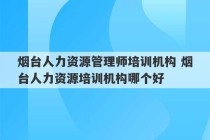 烟台人力资源管理师培训机构 烟台人力资源培训机构哪个好