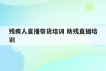 残疾人直播带货培训 助残直播培训