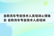 自助洗车专业技术人员培训心得体会 自助洗车专业技术人员培训