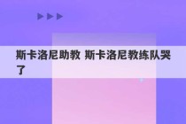 斯卡洛尼助教 斯卡洛尼教练队哭了