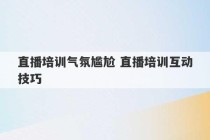 直播培训气氛尴尬 直播培训互动技巧