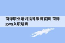 菏泽职业培训指导服务官网 菏泽gwy入职培训