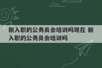 新入职的公务员会培训吗现在 新入职的公务员会培训吗