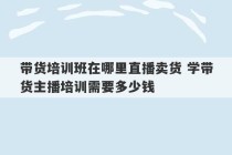 带货培训班在哪里直播卖货 学带货主播培训需要多少钱