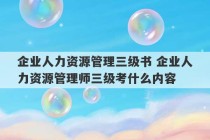 企业人力资源管理三级书 企业人力资源管理师三级考什么内容