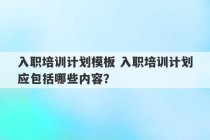 入职培训计划模板 入职培训计划应包括哪些内容？