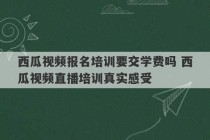 西瓜视频报名培训要交学费吗 西瓜视频直播培训真实感受