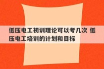 低压电工初训理论可以考几次 低压电工培训的计划和目标