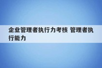 企业管理者执行力考核 管理者执行能力