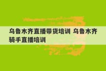 乌鲁木齐直播带货培训 乌鲁木齐骑手直播培训