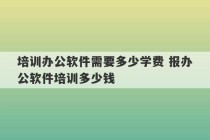 培训办公软件需要多少学费 报办公软件培训多少钱