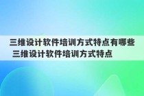 三维设计软件培训方式特点有哪些 三维设计软件培训方式特点