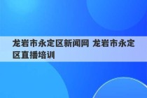 龙岩市永定区新闻网 龙岩市永定区直播培训