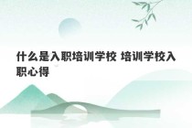 什么是入职培训学校 培训学校入职心得