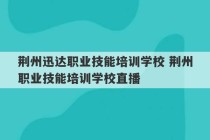 荆州迅达职业技能培训学校 荆州职业技能培训学校直播