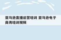 亚马逊直播运营培训 亚马逊电子商务培训视频