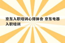 京东入职培训心得体会 京东电器入职培训