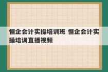 恒企会计实操培训班 恒企会计实操培训直播视频