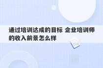 通过培训达成的目标 企业培训师的收入前景怎么样