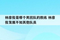 林彦俊是哪个男团队的教练 林彦俊发展不如其他队员