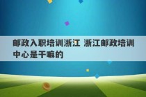 邮政入职培训浙江 浙江邮政培训中心是干嘛的