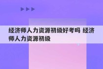 经济师人力资源初级好考吗 经济师人力资源初级